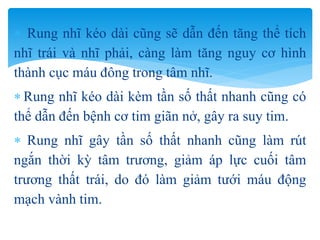  Rung nhĩ kéo dài cũng sẽ dẫn đến tăng thể tích
nhĩ trái và nhĩ phải, càng làm tăng nguy cơ hình
thành cục máu đông trong tâm nhĩ.
 Rung nhĩ kéo dài kèm tần số thất nhanh cũng có
thể dẫn đến bệnh cơ tim giãn nở, gây ra suy tim.
 Rung nhĩ gây tần số thất nhanh cũng làm rút
ngắn thời kỳ tâm trương, giảm áp lực cuối tâm
trương thất trái, do đó làm giảm tưới máu động
mạch vành tim.
 