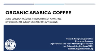 ORGANIC ARABICA COFFEE
AGRO-ECOLOGY PRACTICETHROUGH DIRECT MARKETING
BY SMALLHOLDER INDIGENOUS FARMERS INTHAILAND
Thirach Rungruangkanokkul
Executive Director
Agricultural and Food Marketing Association
for Asia and the Pacific(AFMA)
Thirach.R@AfmaAsia.Org
 