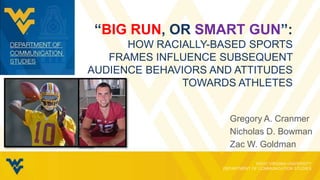 “BIG RUN, OR SMART GUN”:
HOW RACIALLY-BASED SPORTS
FRAMES INFLUENCE SUBSEQUENT
AUDIENCE BEHAVIORS AND ATTITUDES
TOWARDS ATHLETES
Gregory A. Cranmer
Nicholas D. Bowman
Zac W. Goldman
 