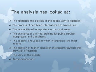 The analysis has looked at: 
 The approach and policies of the public service agencies 
 The process of certifying interpreters and translators 
 The availability of interpreters in the local areas 
 The existence of a formal training for public service 
interpreters and translators 
 The specific languages in which interpreters are most 
needed 
 The position of higher education institutions towards the 
provision of training 
 The view of the society 
 Recommendations 
 