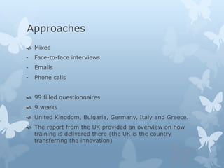 Approaches 
 Mixed 
- Face-to-face interviews 
- Emails 
- Phone calls 
 99 filled questionnaires 
 9 weeks 
 United Kingdom, Bulgaria, Germany, Italy and Greece. 
 The report from the UK provided an overview on how 
training is delivered there (the UK is the country 
transferring the innovation) 
 