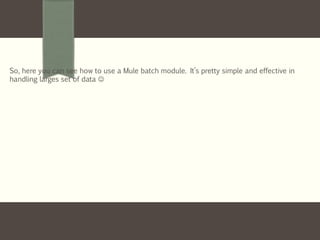 So, here you can see how to use a Mule batch module. It’s pretty simple and effective in
handling larges set of data 
 