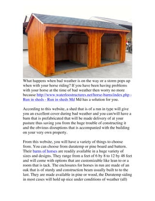 What happens when bad weather is on the way or a storm pops up
when with your horse riding? If you have been having problems
with your horse at the time of bad weather then worry no more
because http://www.waterloostructures.net/horse-barns/index.php Run in sheds - Run in sheds Md Md has a solution for you.
According to this website, a shed that is of a run in type will give
you an excellent cover during bad weather and you can/will have a
barn that is prefabricated that will be made delivery of at your
pasture thus saving you from the huge trouble of constructing it
and the obvious disruptions that is accompanied with the building
on your very own property.
From this website, you will have a variety of things to choose
from. You can choose from duratemp or pine board and battern.
Their barns of horses are readily available in a huge variety of
sizes and designs. They range from a feet of 6 by 8 to 12 by 48 feet
and will come with options that are customizable like lean to or a
room that is tack. The enclosures for horses in run are made of an
oak that is of sturdy and construction beam usually built to to the
last. They are made available in pine or wood, the Duratemp siding
in most cases will hold up nice under conditions of weather (all)

 