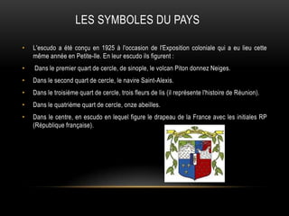 LES SYMBOLES DU PAYS
• L'escudo a été conçu en 1925 à l'occasion de l'Exposition coloniale qui a eu lieu cette
même année en Petite-lle. En leur escudo ils figurent :
• Dans le premier quart de cercle, de sinople, le volcan Piton donnez Neiges.
• Dans le second quart de cercle, le navire Saint-Alexis.
• Dans le troisième quart de cercle, trois fleurs de lis (il représente l'histoire de Réunion).
• Dans le quatrième quart de cercle, onze abeilles.
• Dans le centre, en escudo en lequel figure le drapeau de la France avec les initiales RP
(République française).
 
