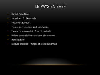 LE PAYS EN BREF
• Capital: Saint-Denis.
• Superficie: 2.512 km carrés.
• Population: 839.500 .
• Type de gouvernement: parti communiste.
• Prénom du président/roi : François Hollande.
• Division administrative: communes et cantonnes.
• Monnaie: Euro.
• Langues officielles : Français et criollo réunionnais.
 