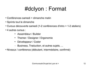 #dclyon : Format
●
    Conférences samedi + dimanche matin
●
    Sprints tout le dimanche
●
    Cursus découverte samedi (1-2 conférences d'intro + 1-2 ateliers)
●
    4 autres cursus :
          ●
              Assembleur / Builder
          ●
              Themer / Designer / Ergonomie
          ●
              Développeur / Coder
          – Business, Traduction, et autres sujets, ...
●
    Niveaux / conférence (débutant, intermédiaire, confirmé)




                          Communauté Drupal de Lyon et +                12
 