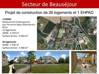 Secteur de Beauséjour
  Projet de construction de 26 logements et 1 EHPAD
1 EHPAD
(Établissement d'Hébergement
pour Personnes Âgées Dépendantes)
80 lits
12 logements
SHON : 4 719 m²
Surface terrain : 9 264 m²

26 logements
SHON : 1 556 m²
Surface terrain : 3 460 m²
 