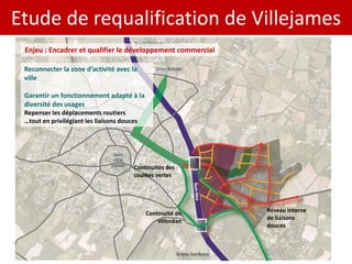 Etude de requalification de Villejames
 Enjeu : Encadrer et qualifier le développement commercial

 Reconnecter la zone d’activité avec la
 ville

 Garantir un fonctionnement adapté à la
 diversité des usages
 Repenser les déplacements routiers
 …tout en privilégiant les liaisons douces




                                        Continuités des
                                        coulées vertes




                                                             Réseau interne
                                             Continuité de
                                                             de liaisons
                                                 Vélocéan
                                                             douces
 