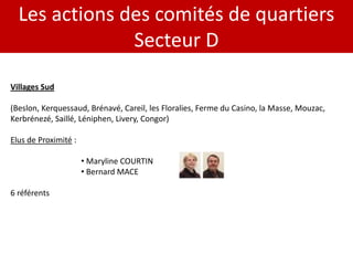 Les actions des comités de quartiers
               Secteur D
Villages Sud

(Beslon, Kerquessaud, Brénavé, Careil, les Floralies, Ferme du Casino, la Masse, Mouzac,
Kerbrénezé, Saillé, Léniphen, Livery, Congor)

Elus de Proximité :

                      • Maryline COURTIN
                      • Bernard MACE

6 référents
 