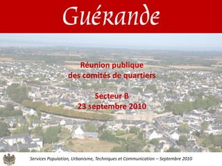 Guérande
                    Réunion publique
                 des comités de quartiers

                           Secteur B
                      23 septembre 2010




Services Population, Urbanisme, Techniques et Communication – Septembre 2010
 