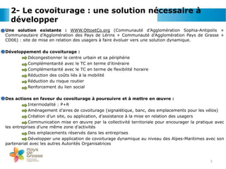 2- Le covoiturage : une solution nécessaire à
développer
Une solution existante : WWW.OttoetCo.org (Communauté d’Agglomération Sophia-Antipolis +
Communautaire d’Agglomération des Pays de Lérins + Communauté d’Agglomération Pays de Grasse +
CD06) : site de mise en relation des usagers à faire évoluer vers une solution dynamique.
Développement du covoiturage :
Décongestionner le centre urbain et sa périphérie
Complémentarité avec le TC en terme d’itinéraire
Complémentarité avec le TC en terme de flexibilité horaire
Réduction des coûts liés à la mobilité
Réduction du risque routier
Renforcement du lien social
Des actions en faveur du covoiturage à poursuivre et à mettre en œuvre :
Intermodalité : P+R
Aménagement d’aires de covoiturage (signalétique, banc, des emplacements pour les vélos)
Création d’un site, ou application, d’assistance à la mise en relation des usagers
Communication mise en œuvre par la collectivité territoriale pour encourager la pratique avec
les entreprises d’une même zone d’activités
Des emplacements réservés dans les entreprises
Développer une application de covoiturage dynamique au niveau des Alpes-Maritimes avec son
partenariat avec les autres Autorités Organisatrices
5
 