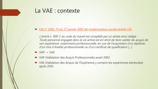 La VAE : contexte
 LOI n° 2002-73 du 17 janvier 2002 de modernisation sociale Article 133
L'article L. 900-1 du code du travail est complété par un alinéa ainsi rédigé :
Toute personne engagée dans la vie active est en droit de faire valider les acquis de
son expérience, notamment professionnelle, en vue de l'acquisition d'un diplôme,
d'un titre à finalité professionnelle ou d'un certificat de qualification […]
 VAP -> VAE
 VAP (Validation des Acquis Professionnels) avant 2002
 VAE (Validation des Acquis de l’Expérience y compris les expériences bénévoles)
après 2002
 