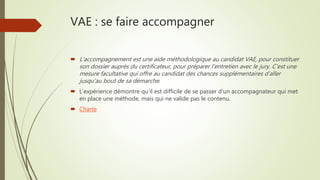 VAE : se faire accompagner
 L’accompagnement est une aide méthodologique au candidat VAE, pour constituer
son dossier auprès du certificateur, pour préparer l’entretien avec le jury. C’est une
mesure facultative qui offre au candidat des chances supplémentaires d’aller
jusqu’au bout de sa démarche.
 L’expérience démontre qu’il est difficile de se passer d’un accompagnateur qui met
en place une méthode, mais qui ne valide pas le contenu.
 Charte
 