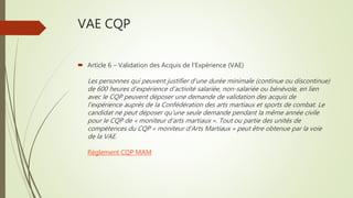 VAE CQP
 Article 6 – Validation des Acquis de l’Expérience (VAE)
Les personnes qui peuvent justifier d’une durée minimale (continue ou discontinue)
de 600 heures d’expérience d’activité salariée, non-salariée ou bénévole, en lien
avec le CQP peuvent déposer une demande de validation des acquis de
l’expérience auprès de la Confédération des arts martiaux et sports de combat. Le
candidat ne peut déposer qu’une seule demande pendant la même année civile
pour le CQP de « moniteur d’arts martiaux ». Tout ou partie des unités de
compétences du CQP « moniteur d’Arts Martiaux » peut être obtenue par la voie
de la VAE.
Règlement CQP MAM
 