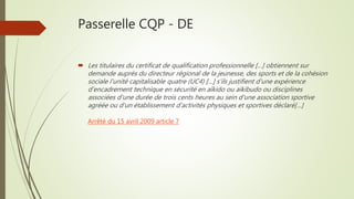 Passerelle CQP - DE
 Les titulaires du certificat de qualification professionnelle […] obtiennent sur
demande auprès du directeur régional de la jeunesse, des sports et de la cohésion
sociale l'unité capitalisable quatre (UC4) […] s'ils justifient d'une expérience
d'encadrement technique en sécurité en aïkido ou aïkibudo ou disciplines
associées d'une durée de trois cents heures au sein d'une association sportive
agréée ou d'un établissement d'activités physiques et sportives déclaré[…]
Arrêté du 15 avril 2009 article 7
 