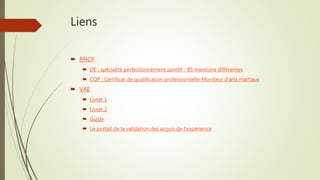 Liens
 RNCP
 DE : spécialité perfectionnement sportif - 85 mentions différentes
 CQP : Certificat de qualification professionnelle Moniteur d’arts martiaux
 VAE
 Livret 1
 Livret 2
 Guide
 Le portail de la validation des acquis de l'expérience
 