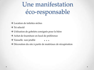 Une manifestation
éco-responsable
 Location de toilettes sèches
 Tri sélectif
 Utilisation de gobelets consignés pour la bière
 Achat de fourniture en local de préférence
 Vaisselle non jetable
 Décoration du site à partir de matériaux de récupération
 