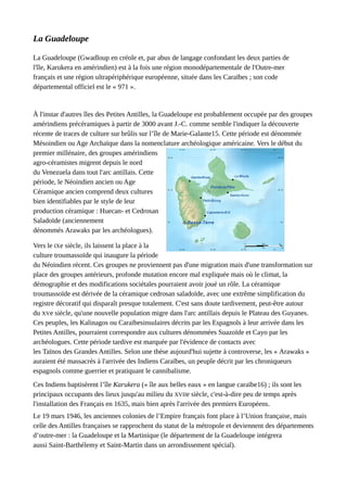 La Guadeloupe
La Guadeloupe (Gwadloup en créole et, par abus de langage confondant les deux parties de
l'île, Karukera en amérindien) est à la fois une région monodépartementale de l'Outre-mer
français et une région ultrapériphérique européenne, située dans les Caraïbes ; son code
départemental officiel est le « 971 ».
À l'instar d'autres îles des Petites Antilles, la Guadeloupe est probablement occupée par des groupes
amérindiens précéramiques à partir de 3000 avant J.-C. comme semble l'indiquer la découverte
récente de traces de culture sur brûlis sur l’île de Marie-Galante15. Cette période est dénommée
Mésoindien ou Age Archaïque dans la nomenclature archéologique américaine. Vers le début du
premier millénaire, des groupes amérindiens
agro-céramistes migrent depuis le nord
du Venezuela dans tout l'arc antillais. Cette
période, le Néoindien ancien ou Age
Céramique ancien comprend deux cultures
bien identifiables par le style de leur
production céramique : Huecan- et Cedrosan
Saladoïde (anciennement
dénommés Arawaks par les archéologues).
Vers le IXe siècle, ils laissent la place à la
culture troumassoïde qui inaugure la période
du Néoindien récent. Ces groupes ne proviennent pas d'une migration mais d'une transformation sur
place des groupes antérieurs, profonde mutation encore mal expliquée mais où le climat, la
démographie et des modifications sociétales pourraient avoir joué un rôle. La céramique
troumassoïde est dérivée de la céramique cedrosan saladoïde, avec une extrême simplification du
registre décoratif qui disparaît presque totalement. C'est sans doute tardivement, peut-être autour
du XVe siècle, qu'une nouvelle population migre dans l'arc antillais depuis le Plateau des Guyanes.
Ces peuples, les Kalinagos ou Caraïbesinsulaires décrits par les Espagnols à leur arrivée dans les
Petites Antilles, pourraient correspondre aux cultures dénommées Suazoïde et Cayo par les
archéologues. Cette période tardive est marquée par l'évidence de contacts avec
les Taïnos des Grandes Antilles. Selon une thèse aujourd'hui sujette à controverse, les « Arawaks »
auraient été massacrés à l'arrivée des Indiens Caraïbes, un peuple décrit par les chroniqueurs
espagnols comme guerrier et pratiquant le cannibalisme.
Ces Indiens baptisèrent l’île Karukera (« île aux belles eaux » en langue caraïbe16) ; ils sont les
principaux occupants des lieux jusqu'au milieu du XVIIe siècle, c'est-à-dire peu de temps après
l'installation des Français en 1635, mais bien après l'arrivée des premiers Européens.
Le 19 mars 1946, les anciennes colonies de l’Empire français font place à l’Union française, mais
celle des Antilles françaises se rapprochent du statut de la métropole et deviennent des départements
d’outre-mer : la Guadeloupe et la Martinique (le département de la Guadeloupe intégrera
aussi Saint-Barthélemy et Saint-Martin dans un arrondissement spécial).
 
