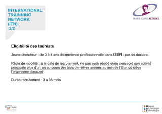 INTERNATIONAL
TRAINNING
NETWORK
(ITN)
2/2
Eligibilité des lauréats
Jeune chercheur : de 0 à 4 ans d’expérience professionnelle dans l’ESR ; pas de doctorat
Règle de mobilité : à la date de recrutement, ne pas avoir résidé et/ou consacré son activité
principale plus d’un an au cours des trois dernières années au sein de l’Etat où siège
l’organisme d’accueil
Durée recrutement : 3 à 36 mois
 