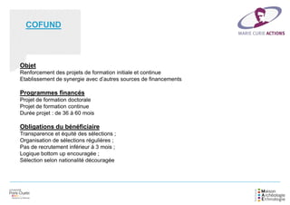 Objet
Renforcement des projets de formation initiale et continue
Etablissement de synergie avec d’autres sources de financements
Programmes financés
Projet de formation doctorale
Projet de formation continue
Durée projet : de 36 à 60 mois
Obligations du bénéficiaire
Transparence et équité des sélections ;
Organisation de sélections régulières ;
Pas de recrutement inférieur à 3 mois ;
Logique bottom up encouragée ;
Sélection selon nationalité découragée
COFUND
 