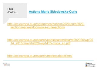 http://ec.europa.eu/programmes/horizon2020/en/h2020-
section/marie-sklodowska-curie-actions
http://ec.europa.eu/research/participants/data/ref/h2020/wp/20
14_2015/main/h2020-wp1415-msca_en.pdf
http://ec.europa.eu/research/mariecurieactions/
Actions Marie Skłodowska-Curie
Plus
d’infos…
 