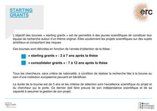 STARTING
GRANTS
L’objectif des bourses « starting grants » est de permettre à des jeunes scientifiques de constituer leur
équipe de recherche autour d’un thème original. Elles soutiennent les projets scientifiques sur des sujets
ambitieux et comportant des risques.
Ces bourses sont délivrées en fonction de l’année d’obtention de la thèse :
« starting grants » : 2 à 7 ans après la thèse
« consolidator grants » : 7 à 12 ans après la thèse
Tous les chercheurs, sans critère de nationalité, à condition de réaliser la recherche liée à la bourse au
sein d’une institution européenne peuvent en bénéficier.
La durée de la bourse est de 5 ans et les critères de sélection sont l’excellence scientifique du projet et
du chercheur qui le porte. Ce dernier doit faire preuve de son indépendance scientifique et de sa
capacité à assumer la gestion de son projet.
 