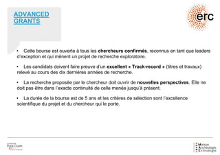 ADVANCED
GRANTS
• Cette bourse est ouverte à tous les chercheurs confirmés, reconnus en tant que leaders
d’exception et qui mènent un projet de recherche exploratoire.
• Les candidats doivent faire preuve d’un excellent « Track-record » (titres et travaux)
relevé au cours des dix dernières années de recherche.
• La recherche proposée par le chercheur doit ouvrir de nouvelles perspectives. Elle ne
doit pas être dans l’exacte continuité de celle menée jusqu’à présent.
• La durée de la bourse est de 5 ans et les critères de sélection sont l’excellence
scientifique du projet et du chercheur qui le porte.
 