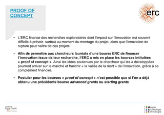 PROOF OF
CONCEPT
• L’ERC finance des recherches exploratoires dont l’impact sur l’innovation est souvent
difficile à prévoir, surtout au moment du montage du projet, alors que l’innovation de
rupture peut naître de ces projets.
• Afin de permettre aux chercheurs lauréats d’une bourse ERC de financer
l’innovation issue de leur recherche, l’ERC a mis en place les bourses intitulées
« proof of concept ». Ainsi les idées soutenues par le chercheur qui les a développées
pourront arriver sur le marché et franchir « la vallée de la mort » de l’innovation, grâce à ce
complément financier.
• Postuler pour les bourses « proof of concept » n’est possible que si l’on a déjà
obtenu une précédente bourse advanced grants ou starting grants
 