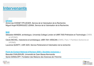 Intervenants
UPOND
Anne-Lise CHENET-PFLIEGER, Service de la Valorisation de la Recherche
Miguel Angel RODRIGUEZ LIZANA, Service de la Valorisation de la Recherche
MAE
Sébastien MANEM, archéologue, University College London et UMR 7055 Préhistoire et Technologie (CNRS
et UPOND)
Cécile MICHEL, historienne et archéologue, UMR 7041 ARSCAN (CNRS, Paris 1 Panthéon-Sorbonne et
UPOND)
Laurence QUINTY, USR 3225, Service Partenariat et Valorisation de la recherche
Point de Contact National d’Horizon 2020 « Sociétés inclusives »
Basudeb CHAUDHURI, Université de Caen Basse-Normandie
Sylvie GANGLOFF, Fondation des Maisons des Sciences de l’Homme
 