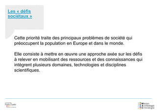 Les « défis
sociétaux »
Cette priorité traite des principaux problèmes de société qui
préoccupent la population en Europe et dans le monde.
Elle consiste à mettre en œuvre une approche axée sur les défis
à relever en mobilisant des ressources et des connaissances qui
intègrent plusieurs domaines, technologies et disciplines
scientifiques.
 