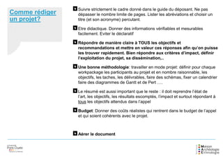 Comme rédiger
un projet?
Suivre strictement le cadre donné dans le guide du déposant. Ne pas
dépasser le nombre limite de pages. Lister les abréviations et choisir un
titre (et son acronyme) percutant.
Etre didactique. Donner des informations vérifiables et mesurables
facilement. Eviter le déclaratif
Répondre de manière claire à TOUS les objectifs et
recommandations et mettre en valeur ces réponses afin qu’on puisse
les trouver rapidement. Bien répondre aux critères d’impact, définir
l’exploitation du projet, sa dissémination,..
Une bonne méthodologie: travailler en mode projet: définir pour chaque
workpackage les participants au projet et en nombre raisonnable, les
objectifs, les taches, les délivrables, faire des schémas, fixer un calendrier
faire des diagrammes de Gantt et de Pert ….
Le résumé est aussi important que le reste : il doit reprendre l’état de
l’art, les objectifs, les résultats escomptés, l’impact et surtout répondant à
tous les objectifs attendus dans l’appel
Budget: Donner des coûts réalistes qui rentrent dans le budget de l’appel
et qui soient cohérents avec le projet.
Aérer le document
 
