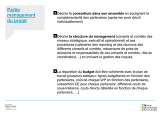 Partie
management
du projet
Décrire le consortium dans son ensemble en soulignant la
complémentarité des partenaires (après les avoir décrit
individuellement)
Décrire la structure du management (conseils et comités des
niveaux stratégique, exécutif et opérationnel) et ses
procédures (calendrier des reporting et des réunions des
différents conseils et comités, mécanisme de prise de
décisions et responsabilités de ces conseils et comités, rôle du
coordinateur, ..) en incluant la gestion des risques
La répartition du budget doit être cohérente avec le plan de
travail (plusieurs tableaux: lignes budgétaires en fonction des
partenaires, coût de chaque WP en fonction des partenaires,
subvention CE pour chaque partenaire, différents couts de
sous-traitance, couts directs détaillés en fonction de chaque
partenaire,….)
 