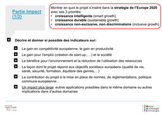 Montrer en quoi le projet s’insère dans la stratégie de l’Europe 2020
avec ses 3 priorités:
• croissance intelligente (smart growth),
• croissance durable (sustainable growth)
• croissance non-exclusive, non discriminatoire (inclusive growth)
Partie Impact
(1/2)
Décrire et donner si possible des indicateurs sur:
Le gain en compétitivité européenne, le gain en productivité
Le gain pour l’emploi (création de start-up,….) et la société
Le bénéfice pour l’environnement et la réduction de l’utilisation des ressources
La façon dont le projet répond aux objectifs sociétaux européens (qualité de vie,
santé, sécurité, formation, équilibre des genres,…)
La contribution du projet à la mise en place de normes, de réglementations, politique
commune européenne…
Un impact plus large: autres applications possibles dans le même domaine ou autres
implications dans d’autres domaines
 