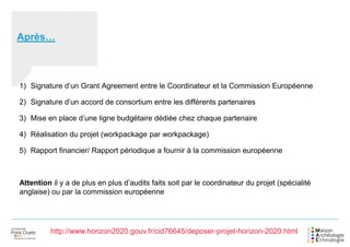 Après…
1) Signature d’un Grant Agreement entre le Coordinateur et la Commission Européenne
2) Signature d’un accord de consortium entre les différents partenaires
3) Mise en place d’une ligne budgétaire dédiée chez chaque partenaire
4) Réalisation du projet (workpackage par workpackage)
5) Rapport financier/ Rapport périodique a fournir à la commission européenne
Attention il y a de plus en plus d’audits faits soit par le coordinateur du projet (spécialité
anglaise) ou par la commission européenne
http://www.horizon2020.gouv.fr/cid76645/deposer-projet-horizon-2020.html
 