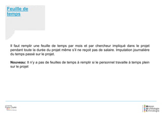 Feuille de
temps
Il faut remplir une feuille de temps par mois et par chercheur impliqué dans le projet
pendant toute la durée du projet même s’il ne reçoit pas de salaire. Imputation journalière
du temps passé sur le projet.
Nouveau: Il n’y a pas de feuilles de temps à remplir si le personnel travaille à temps plein
sur le projet
 