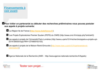 Financements à
voir avant
Pour initier un partenariat ou débuter des recherches préliminaires vous pouvez postuler
aux appels à projets suivants:
La Région Ile de France (http://www.iledefrance.fr/)
Les Projets Exploratoires Premier Soutien (PEPS) du CNRS (http://www.cnrs.fr/mi/spip.php?article43)
Les appels à projets de l’Université Paris Lumières (http://www.u-paris10.fr/recherche/appels-a-projets-upl-
2014-506554.kjsp?RH=1274969163155)
Les appels à projets de la Maison René-Ginouvès (http://www.mae.u-paris10.fr/partenariats-et-
valorisation/)
Agence Nationale de la Recherche (ANR - http://www.agence-nationale-recherche.fr/Appels)
Tester son projet…
 