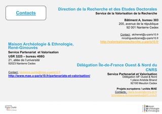Bâtiment A, bureau 303
200, avenue de la république
92 001 Nanterre Cedex
Contact : alchenet@u-paris10.fr
mrodriguezlizana@u-paris10.fr
http://valorisationrecherche.u-paris10.fr
Direction de la Recherche et des Etudes Doctorales
Service de la Valorisation de la Recherche
Maison Archéologie & Ethnologie,
René-Ginouvès
Service Partenariat et Valorisation
USR 3225 – bureau 408G
21, allée de l’université
92023 Nanterre Cedex
Contact : laurence.quinty@mae.u-paris10.fr
http://www.mae.u-paris10.fr/partenariats-et-valorisation/
Délégation Île-de-France Ouest & Nord du
CNRS
Service Partenariat et Valorisation
Délégation IdF Ouest & Nord
1 place Aristide Briand
92195 Meudon Cedex
Projets européens / unités MAE
Contacts : claire.boulch@cnrs-dir.fr
bronislawa.domaszewska@dr5.cnrs.fr
Contacts
 