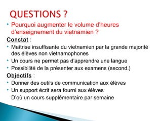  Pourquoi augmenter le volume d’heures
d’enseignement du vietnamien ?
Constat :
 Maîtrise insuffisante du vietnamien par la grande majorité
des élèves non vietnamophones
 Un cours ne permet pas d’apprendre une langue
 Possibilité de la présenter aux examens (second.)
Objectifs :
 Donner des outils de communication aux élèves
 Un support écrit sera fourni aux élèves
D’où un cours supplémentaire par semaine
 