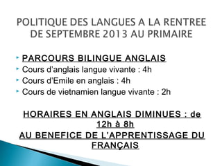  PARCOURS BILINGUE ANGLAIS
 Cours d’anglais langue vivante : 4h
 Cours d’Emile en anglais : 4h
 Cours de vietnamien langue vivante : 2h
HORAIRES EN ANGLAIS DIMINUES : de
12h à 8h
AU BENEFICE DE L’APPRENTISSAGE DU
FRANÇAIS
 