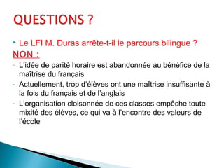  Le LFI M. Duras arrête-t-il le parcours bilingue ?
NON :
- L’idée de parité horaire est abandonnée au bénéfice de la
maîtrise du français
- Actuellement, trop d’élèves ont une maîtrise insuffisante à
la fois du français et de l’anglais
- L’organisation cloisonnée de ces classes empêche toute
mixité des élèves, ce qui va à l’encontre des valeurs de
l’école
 