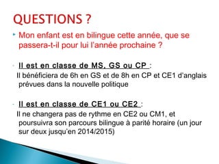  Mon enfant est en bilingue cette année, que se
passera-t-il pour lui l’année prochaine ?
- Il est en classe de MS, GS ou CP :
Il bénéficiera de 6h en GS et de 8h en CP et CE1 d’anglais
prévues dans la nouvelle politique
- Il est en classe de CE1 ou CE2 :
Il ne changera pas de rythme en CE2 ou CM1, et
poursuivra son parcours bilingue à parité horaire (un jour
sur deux jusqu’en 2014/2015)
 
