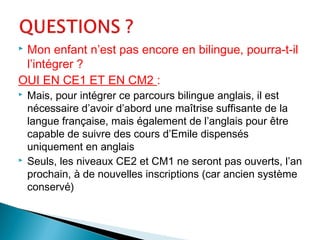  Mon enfant n’est pas encore en bilingue, pourra-t-il
l’intégrer ?
OUI EN CE1 ET EN CM2 :
 Mais, pour intégrer ce parcours bilingue anglais, il est
nécessaire d’avoir d’abord une maîtrise suffisante de la
langue française, mais également de l’anglais pour être
capable de suivre des cours d’Emile dispensés
uniquement en anglais
 Seuls, les niveaux CE2 et CM1 ne seront pas ouverts, l’an
prochain, à de nouvelles inscriptions (car ancien système
conservé)
 
