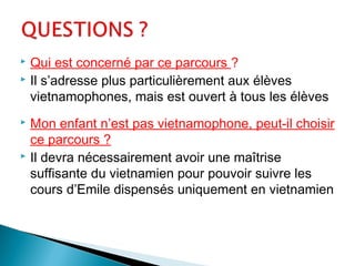  Qui est concerné par ce parcours ?
 Il s’adresse plus particulièrement aux élèves
vietnamophones, mais est ouvert à tous les élèves
 Mon enfant n’est pas vietnamophone, peut-il choisir
ce parcours ?
 Il devra nécessairement avoir une maîtrise
suffisante du vietnamien pour pouvoir suivre les
cours d’Emile dispensés uniquement en vietnamien
 