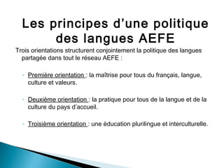 Les principes d’une politique
des langues AEFE
Trois orientations structurent conjointement la politique des langues
partagée dans tout le réseau AEFE :
◦ Première orientation : la maîtrise pour tous du français, langue,
culture et valeurs.
◦ Deuxième orientation : la pratique pour tous de la langue et de la
culture du pays d’accueil.
◦ Troisième orientation : une éducation plurilingue et interculturelle.
 