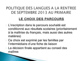 LE CHOIX DES PARCOURS
- L’inscription dans le parcours souhaité est
conditionné aux résultats scolaires (prioritairement
à la maîtrise du français, mais aussi des autres
matières)
- Ce choix est exprimé par les familles par
l’intermédiaire d’une fiche de liaison
- La décision finale appartient au conseil des
maîtres
 