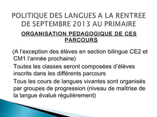 ORGANISATION PEDAGOGIQUE DE CES
PARCOURS
(A l’exception des élèves en section bilingue CE2 et
CM1 l’année prochaine)
- Toutes les classes seront composées d’élèves
inscrits dans les différents parcours
- Tous les cours de langues vivantes sont organisés
par groupes de progression (niveau de maîtrise de
la langue évalué régulièrement)
 