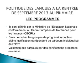 LES PROGRAMMES
- Ils sont définis par le Ministère de l’Education Nationale
conformément au Cadre Européen de Référence pour
les langues (CECRL)
- Dans ce cadre, les groupes de progression ont leur
pleine justification et répondent au parcours individualisé
de l’élève
- Validation des parcours par des certifications préparées
en classe
 