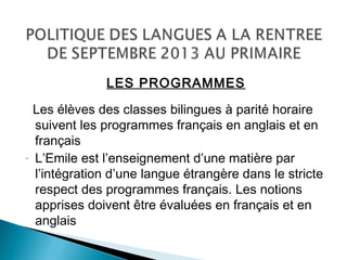 LES PROGRAMMES
Les élèves des classes bilingues à parité horaire
suivent les programmes français en anglais et en
français
- L’Emile est l’enseignement d’une matière par
l’intégration d’une langue étrangère dans le stricte
respect des programmes français. Les notions
apprises doivent être évaluées en français et en
anglais
 