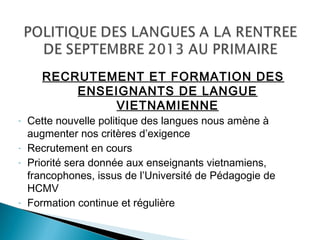 RECRUTEMENT ET FORMATION DES
ENSEIGNANTS DE LANGUE
VIETNAMIENNE
- Cette nouvelle politique des langues nous amène à
augmenter nos critères d’exigence
- Recrutement en cours
- Priorité sera donnée aux enseignants vietnamiens,
francophones, issus de l’Université de Pédagogie de
HCMV
- Formation continue et régulière
 