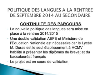 CONTINUITE DES PARCOURS
- La nouvelle politique des langues sera mise en
place à la rentrée 2014/2015
- Une double validation AEFE et Ministère de
l’Education Nationale est nécessaire car le Lycée
M. Duras est le seul établissement à HCMV
habilité à présenter les diplômes du brevet et du
baccalauréat français
- Le projet est en cours de validation
 